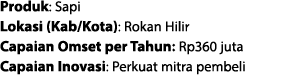 Produk: Sapi Lokasi (Kab/Kota): Rokan Hilir Capaian Omset per Tahun: Rp360 juta Capaian Inovasi: Perkuat mitra pembeli 