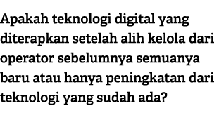 Apakah teknologi digital yang diterapkan setelah alih kelola dari operator sebelumnya semuanya baru atau hanya pening...