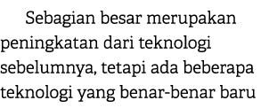 Sebagian besar merupakan peningkatan dari teknologi sebelumnya, tetapi ada beberapa teknologi yang benar benar baru 
