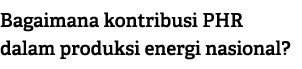 Bagaimana kontribusi PHR dalam produksi energi nasional?